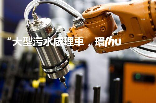 “大型污水處理車，環(huán)保先鋒，守護(hù)碧水藍(lán)天！”